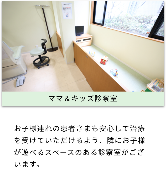 ママ＆キッズ診察室 お子様連れの患者さまも安心して治療を受けていただけるよう、隣にお子様が遊べるスペースのある診察室がございます。